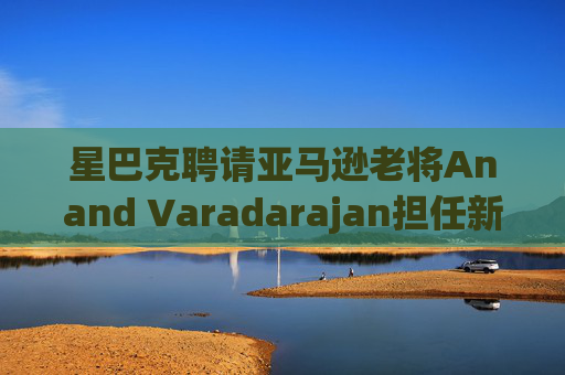 星巴克聘请亚马逊老将Anand Varadarajan担任新任首席技术官