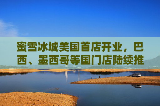 蜜雪冰城美国首店开业，巴西、墨西哥等国门店陆续推进