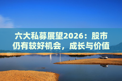 六大私募展望2026：股市仍有较好机会，成长与价值风格趋于均衡