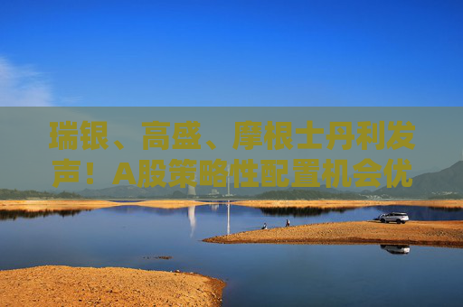 瑞银、高盛、摩根士丹利发声！A股策略性配置机会优于港股