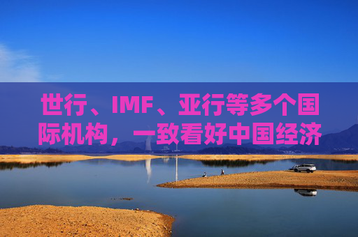 世行、IMF、亚行等多个国际机构，一致看好中国经济发展