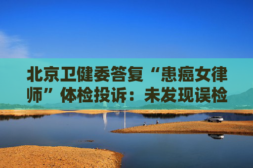北京卫健委答复“患癌女律师”体检投诉:未发现误检漏检、数据造假等重大违规情形
