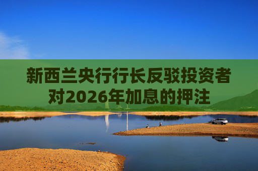 新西兰央行行长反驳投资者对2026年加息的押注