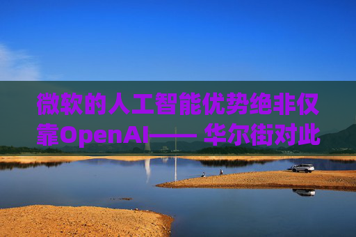 微软的人工智能优势绝非仅靠OpenAI—— 华尔街对此青睐有加