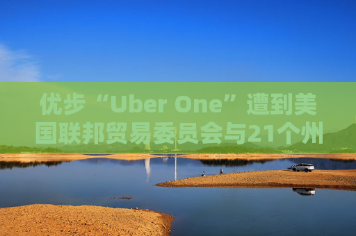 优步“Uber One”遭到美国联邦贸易委员会与21个州起诉