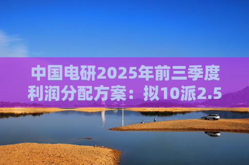 中国电研2025年前三季度利润分配方案：拟10派2.5元