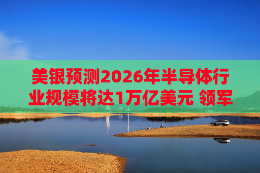 美银预测2026年半导体行业规模将达1万亿美元 领军者包括英伟达和博通等