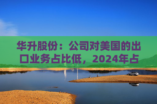 华升股份：公司对美国的出口业务占比低，2024年占公司总收入的比例约2.34%，本轮中美贸易关税政策调整对公司影响较小