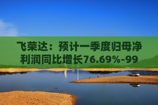 飞荣达：预计一季度归母净利润同比增长76.69%-99.18%