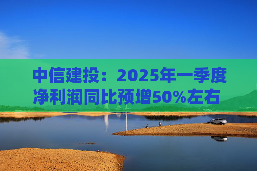 中信建投：2025年一季度净利润同比预增50%左右 经纪、自营业务收入大增