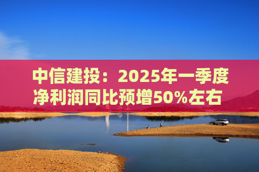 中信建投：2025年一季度净利润同比预增50%左右 坚定看好中国资本市场