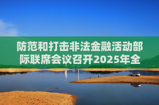 防范和打击非法金融活动部际联席会议召开2025年全体（扩大）会议暨打击非法集资专项行动推进会议