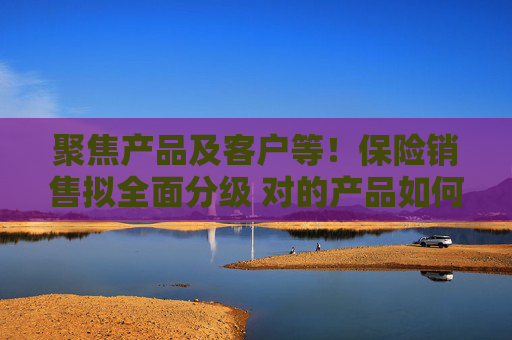 聚焦产品及客户等！保险销售拟全面分级 对的产品如何找到对的人？
