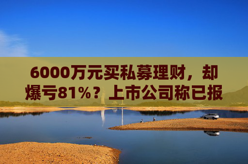 6000万元买私募理财，却爆亏81%？上市公司称已报警，仍有四大疑点待解
