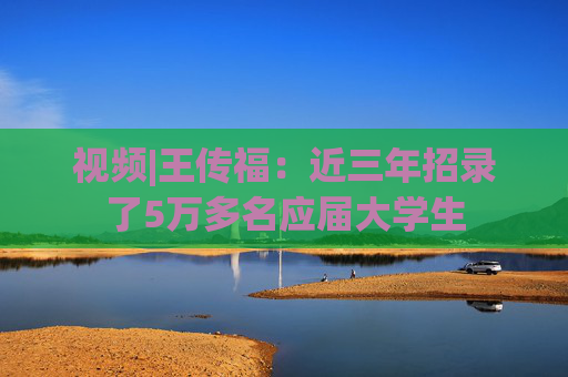 视频|王传福：近三年招录了5万多名应届大学生