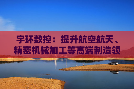 宇环数控：提升航空航天、精密机械加工等高端制造领域市场份额