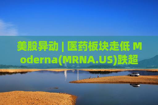 美股异动 | 医药板块走低 Moderna(MRNA.US)跌超7%  第1张
