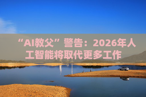 “AI教父”警告：2026年人工智能将取代更多工作