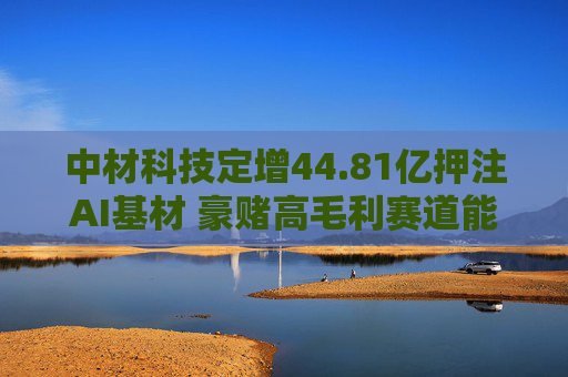 中材科技定增44.81亿押注AI基材 豪赌高毛利赛道能否助其摆脱盈利困局？