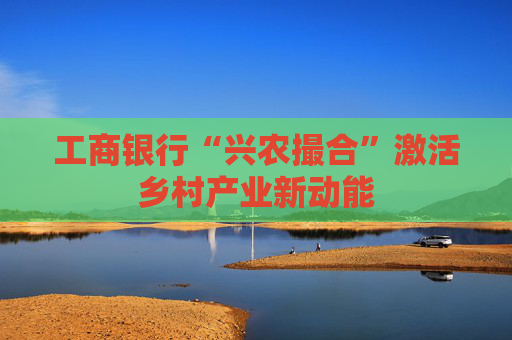 工商银行“兴农撮合”激活乡村产业新动能