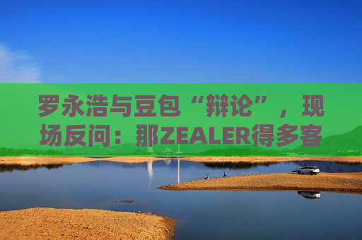 罗永浩与豆包“辩论”，现场反问：那ZEALER得多客观？