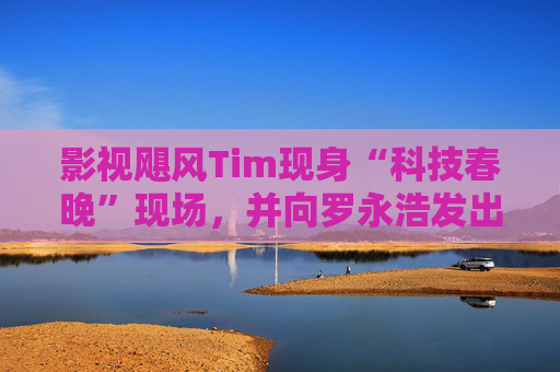 影视飓风Tim现身“科技春晚”现场，并向罗永浩发出“雪原求生”邀请