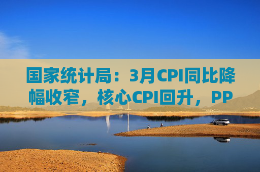 国家统计局：3月CPI同比降幅收窄，核心CPI回升，PPI继续下降