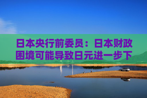 日本央行前委员：日本财政困境可能导致日元进一步下跌，国债收益率上升