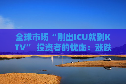全球市场“刚出ICU就到KTV” 投资者的忧虑：涨跌全凭一句话  第1张