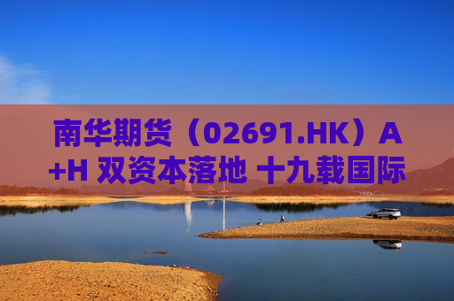 南华期货（02691.HK）A+H 双资本落地 十九载国际化深耕铸就价值重估标杆