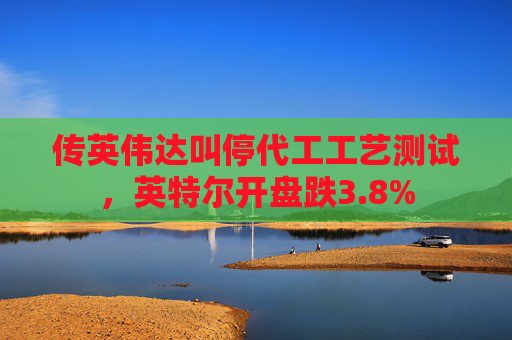 传英伟达叫停代工工艺测试，英特尔开盘跌3.8%