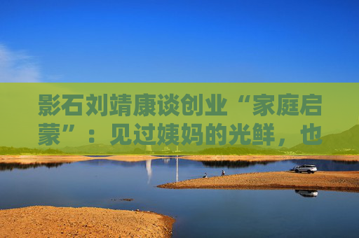 影石刘靖康谈创业“家庭启蒙”：见过姨妈的光鲜，也懂父亲的坎坷