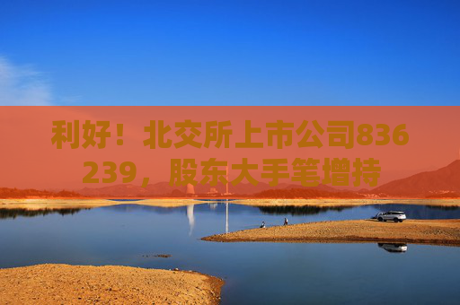 利好！北交所上市公司836239，股东大手笔增持