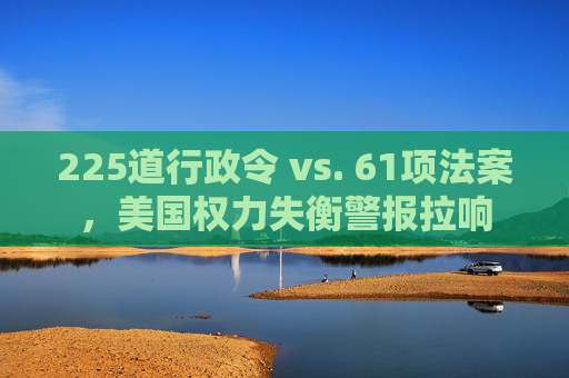 225道行政令 vs. 61项法案，美国权力失衡警报拉响  第1张