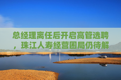 总经理离任后开启高管选聘，珠江人寿经营困局仍待解