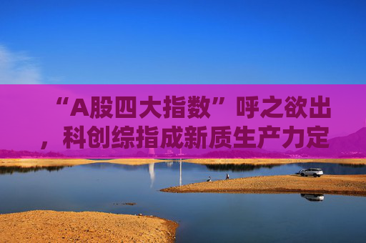 “A股四大指数”呼之欲出,科创综指成新质生产力定价新锚 第1张 “A股四大指数”呼之欲出,科创综指成新质生产力定价新锚 第1张