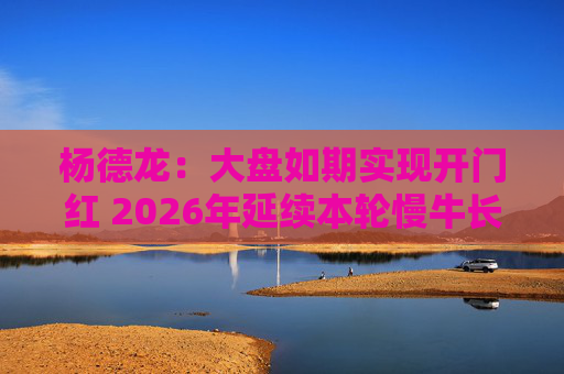 杨德龙：大盘如期实现开门红 2026年延续本轮慢牛长牛行情