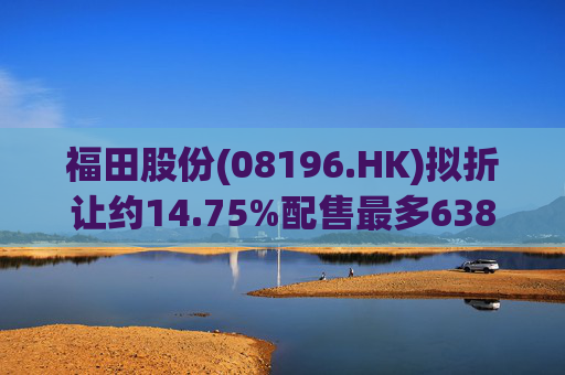 福田股份(08196.HK)拟折让约14.75%配售最多638.7万股 净筹160万港元