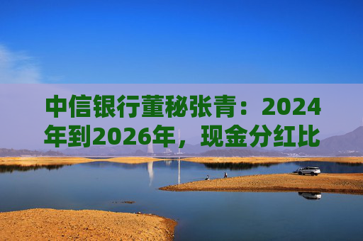 中信银行董秘张青：2024年到2026年，现金分红比例力争保持在30%以上