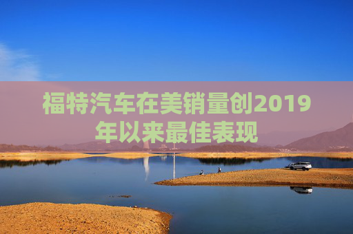 福特汽车在美销量创2019年以来最佳表现