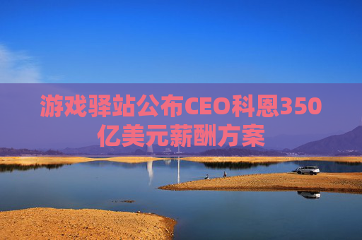 游戏驿站公布CEO科恩350亿美元薪酬方案