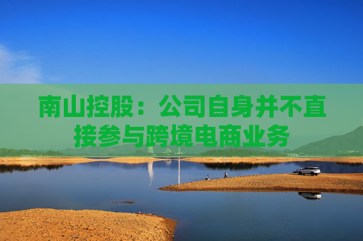南山控股：公司自身并不直接参与跨境电商业务
