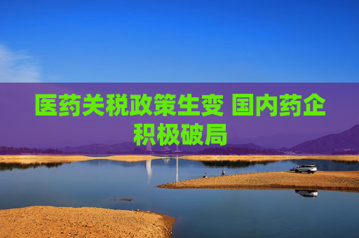 医药关税政策生变 国内药企积极破局