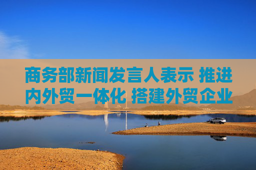 商务部新闻发言人表示 推进内外贸一体化 搭建外贸企业拓内销平台