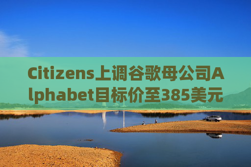 Citizens上调谷歌母公司Alphabet目标价至385美元