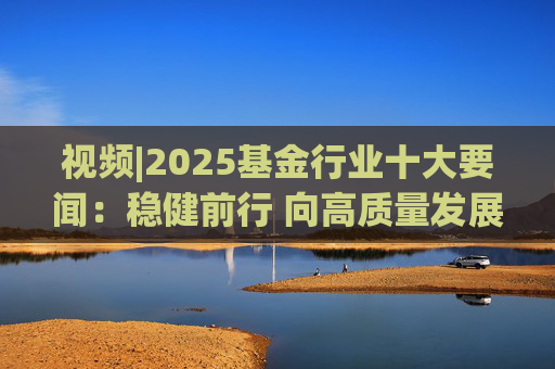 视频|2025基金行业十大要闻：稳健前行 向高质量发展迈进