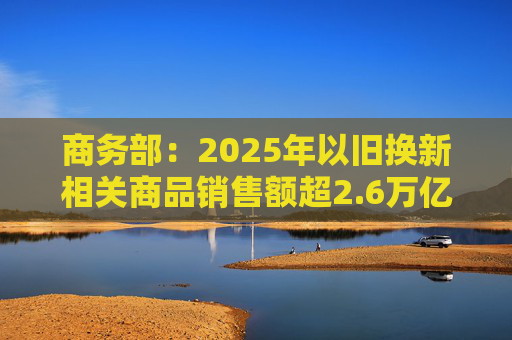 商务部：2025年以旧换新相关商品销售额超2.6万亿元