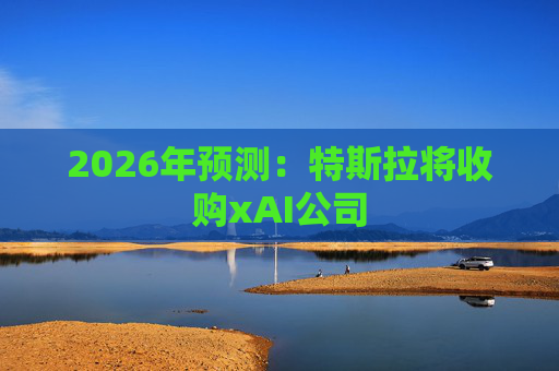 2026年预测：特斯拉将收购xAI公司