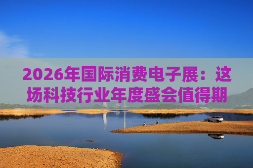 2026年国际消费电子展：这场科技行业年度盛会值得期待哪些亮点