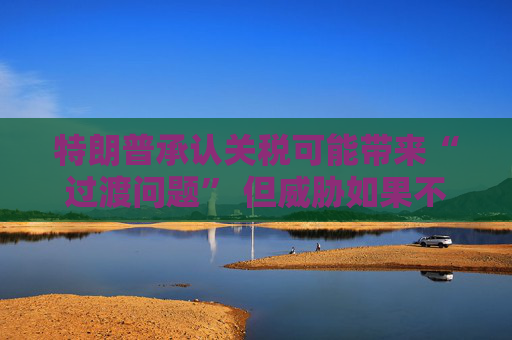 特朗普承认关税可能带来“过渡问题” 但威胁如果不达成协议 将恢复征收更高关税  第1张